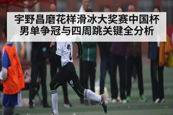 宇野昌磨花样滑冰大奖赛中国杯男单争冠与四周跳关键全分析