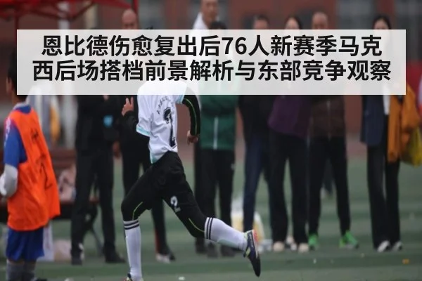 恩比德伤愈复出后76人新赛季马克西后场搭档前景解析与东部竞争观察